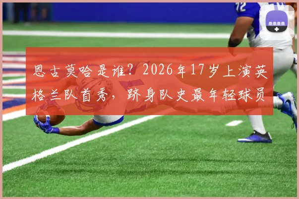 恩古莫哈是谁？2026年17岁上演英格兰队首秀，跻身队史最年轻球员TOP5盘点，详解其位置与未来前景