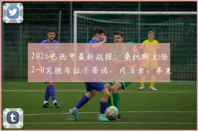 2026巴西甲最新战报：桑托斯主场2-0完胜布拉干蒂诺，内马尔、弗里亚斯双双破门，全场进球回放与技术统计深度解析