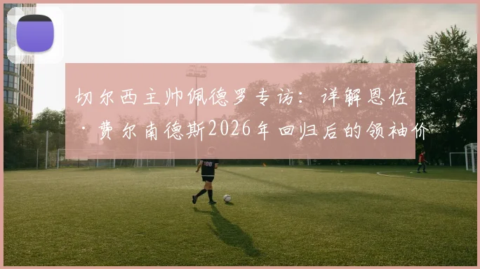 切尔西主帅佩德罗专访:详解恩佐·费尔南德斯2026年回归后的领袖价值与关键进球,蓝军中场核心未来可期