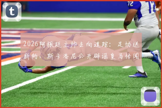 2026阿根廷主帅去向追踪：足协送新约，斯卡洛尼公开辟谣皇马传闻，未来悬念全解析
