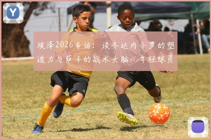 埃泽2026专访：谈齐达内小罗的塑造力与萨卡的战术头脑，年轻球员的成长启示