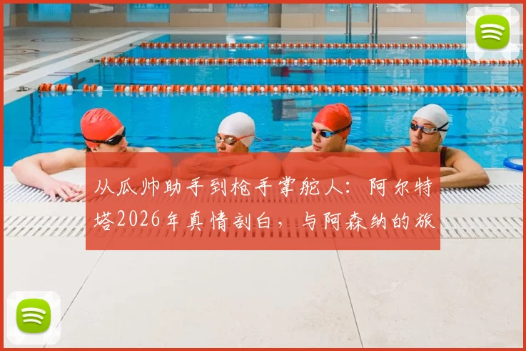 从瓜帅助手到枪手掌舵人：阿尔特塔2026年真情剖白，与阿森纳的旅程如何重塑彼此