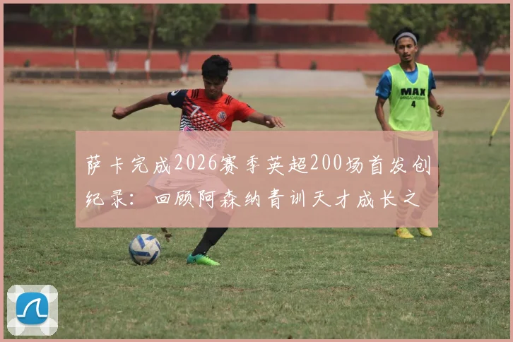 萨卡完成2026赛季英超200场首发创纪录：回顾阿森纳青训天才成长之路，对比同期球星数据谁更胜一筹？