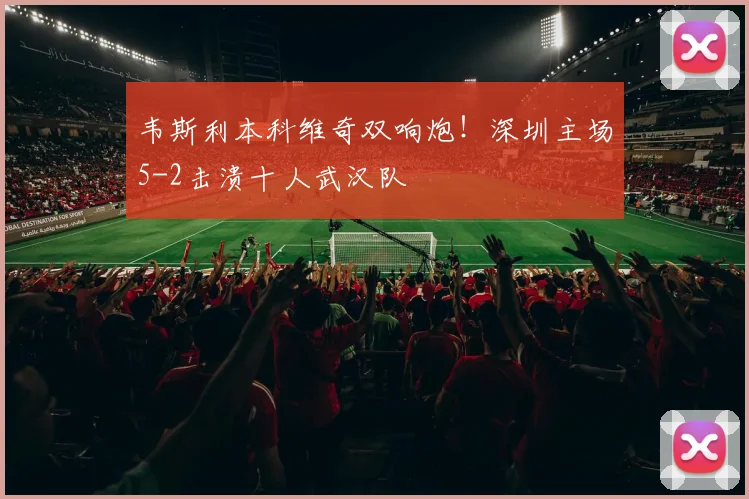 韦斯利本科维奇双响炮！深圳主场5-2击溃十人武汉队