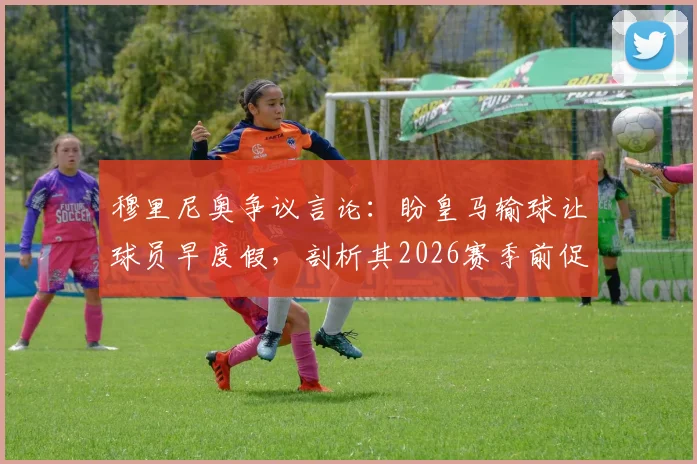 穆里尼奥争议言论：盼皇马输球让球员早度假，剖析其2026赛季前促归队的真实考量