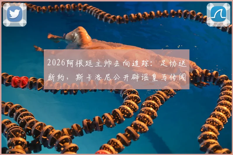 2026阿根廷主帅去向追踪：足协送新约，斯卡洛尼公开辟谣皇马传闻，未来悬念全解析
