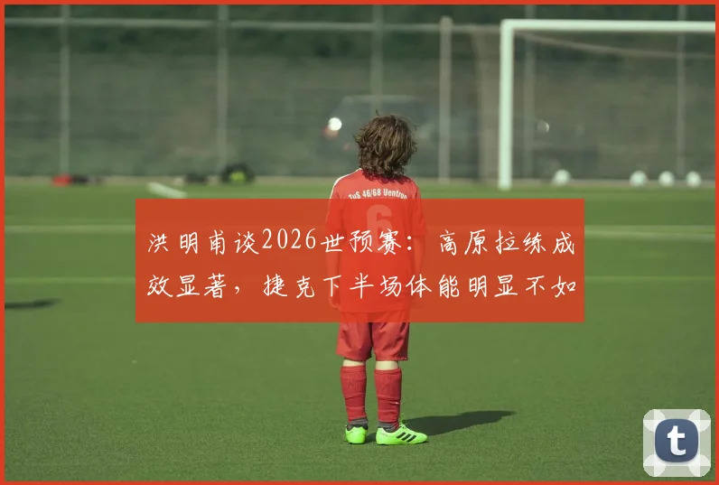 洪明甫谈2026世预赛:高原拉练成效显著,捷克下半场体能明显不如国足,详解体能备战策略