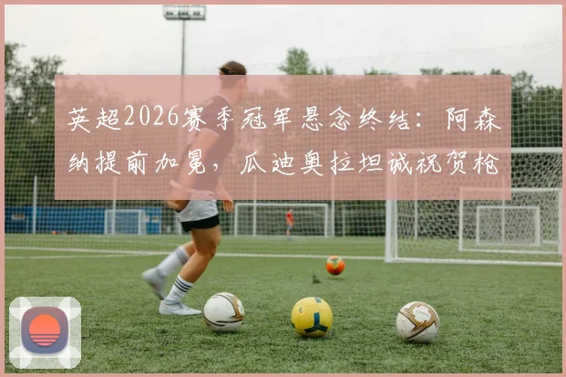 英超2026赛季冠军悬念终结：阿森纳提前加冕，瓜迪奥拉坦诚祝贺枪手当之无愧