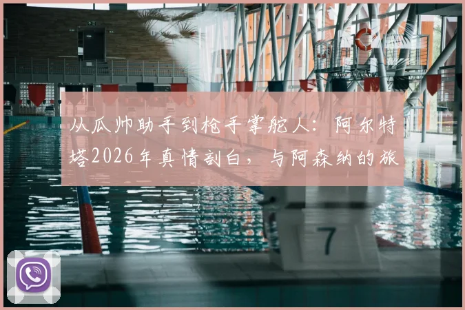 从瓜帅助手到枪手掌舵人：阿尔特塔2026年真情剖白，与阿森纳的旅程如何重塑彼此