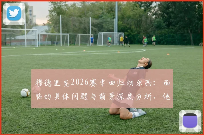 穆德里克2026赛季回归切尔西：面临的具体问题与前景深度分析，他如何用表现说服教练