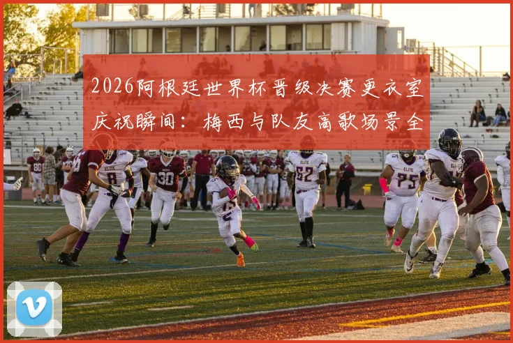 2026阿根廷世界杯晋级决赛更衣室庆祝瞬间:梅西与队友高歌场景全纪录,附幕后真实视频
