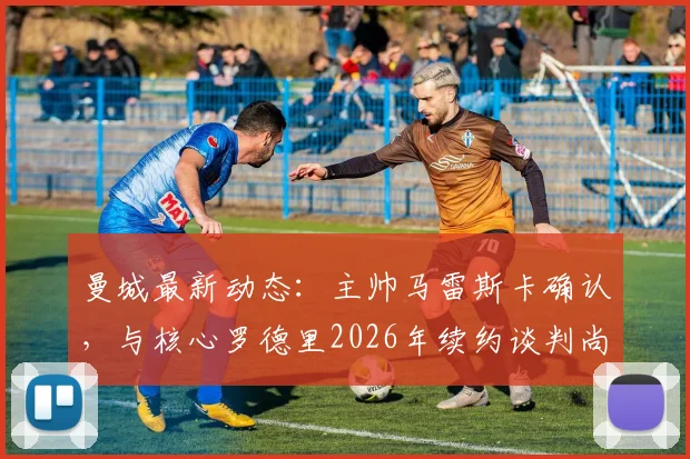 曼城最新动态：主帅马雷斯卡确认，与核心罗德里2026年续约谈判尚未启动，但强调其不可替代性