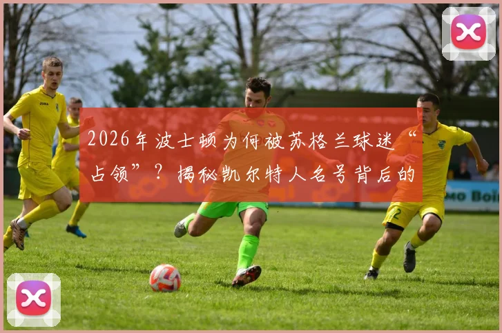 2026年波士顿为何被苏格兰球迷“占领”?揭秘凯尔特人名号背后的跨大西洋传承与历史渊源